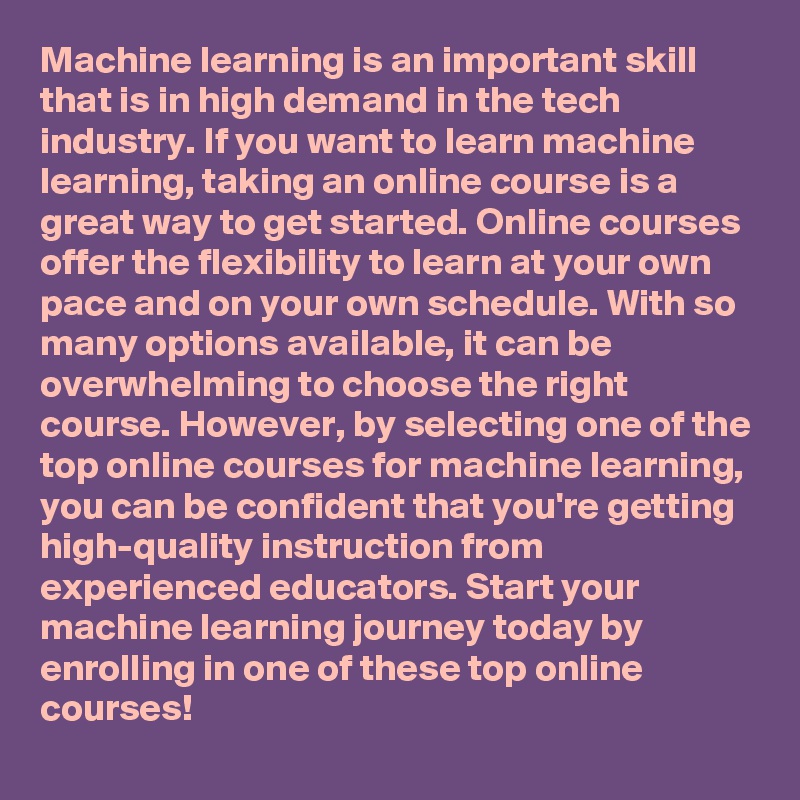 Machine learning is an important skill that is in high demand in the tech industry. If you want to learn machine learning, taking an online course is a great way to get started. Online courses offer the flexibility to learn at your own pace and on your own schedule. With so many options available, it can be overwhelming to choose the right course. However, by selecting one of the top online courses for machine learning, you can be confident that you're getting high-quality instruction from experienced educators. Start your machine learning journey today by enrolling in one of these top online courses!