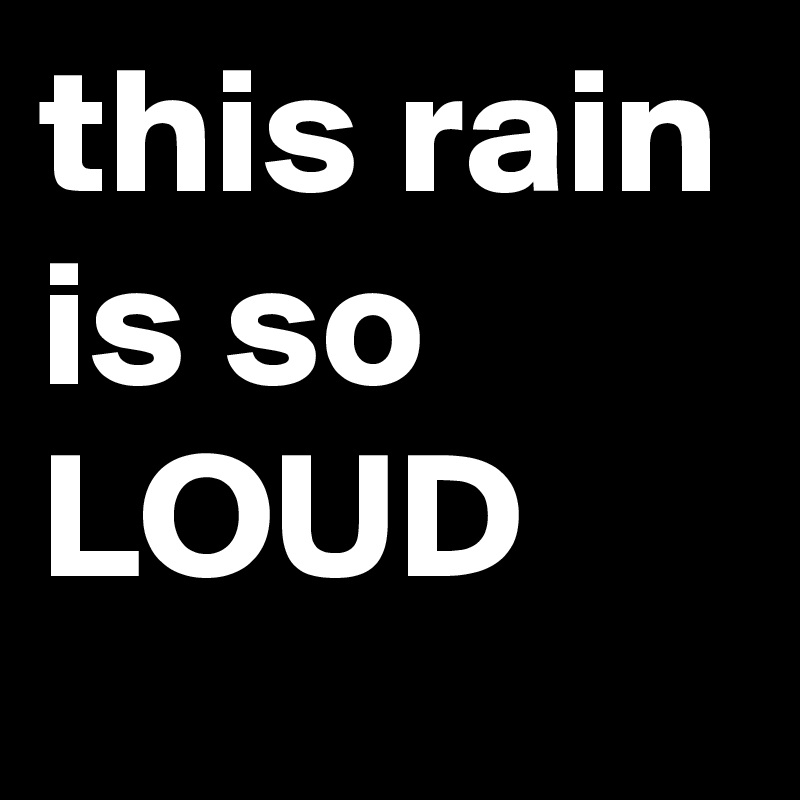 this rain is so LOUD