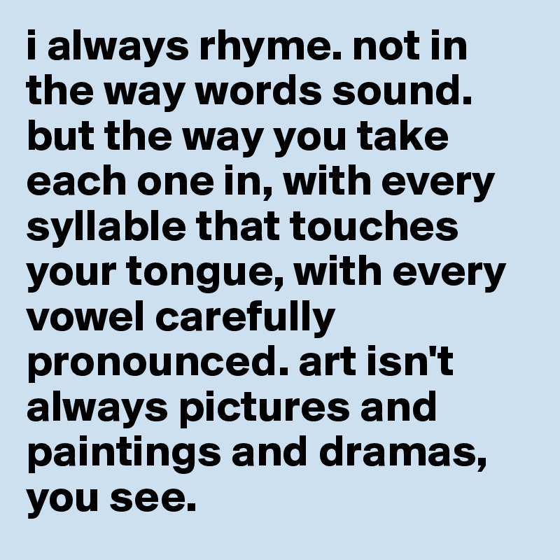 i always rhyme. not in the way words sound. but the way you take each one in, with every syllable that touches your tongue, with every vowel carefully pronounced. art isn't always pictures and paintings and dramas, you see. 
