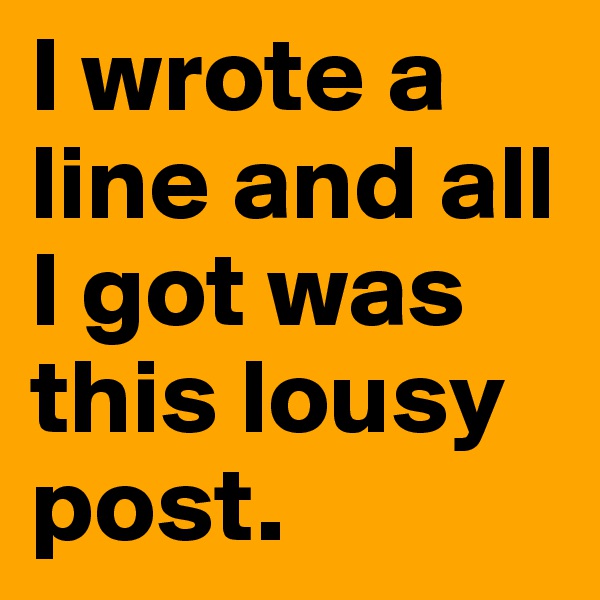 I wrote a line and all I got was this lousy post.