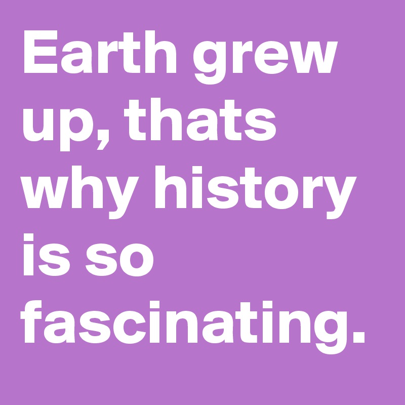 Earth grew up, thats why history is so fascinating. 