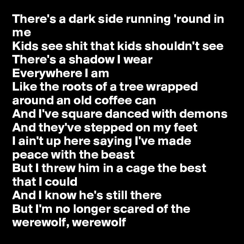There's a dark side running 'round in me
Kids see shit that kids shouldn't see
There's a shadow I wear
Everywhere I am
Like the roots of a tree wrapped around an old coffee can
And I've square danced with demons
And they've stepped on my feet
I ain't up here saying I've made peace with the beast
But I threw him in a cage the best that I could
And I know he's still there
But I'm no longer scared of the werewolf, werewolf