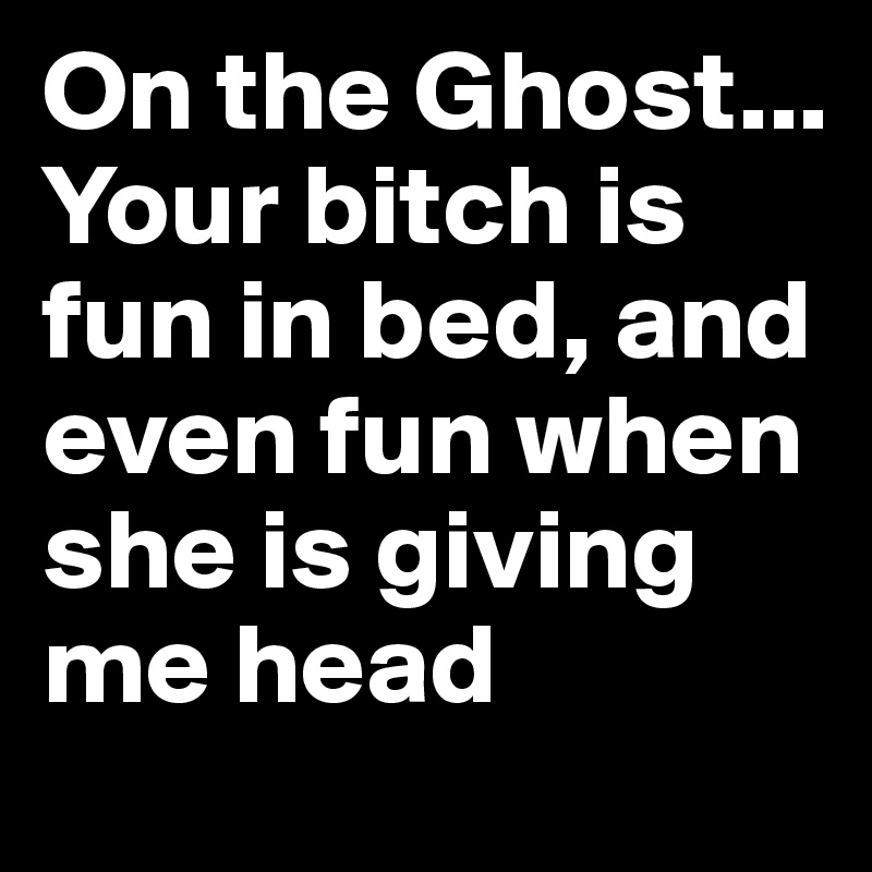 On the Ghost... Your bitch is fun in bed, and even fun when she is giving me head