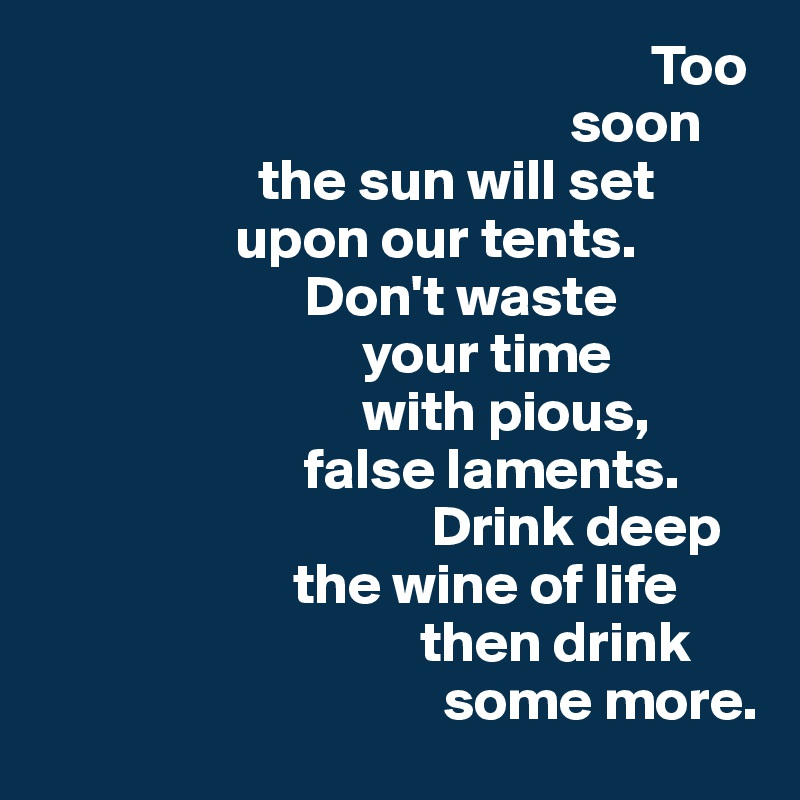                                                      Too
                                              soon 
                   the sun will set 
                 upon our tents.
                       Don't waste  
                            your time      
                            with pious, 
                       false laments. 
                                  Drink deep 
                      the wine of life
                                 then drink     
                                   some more. 