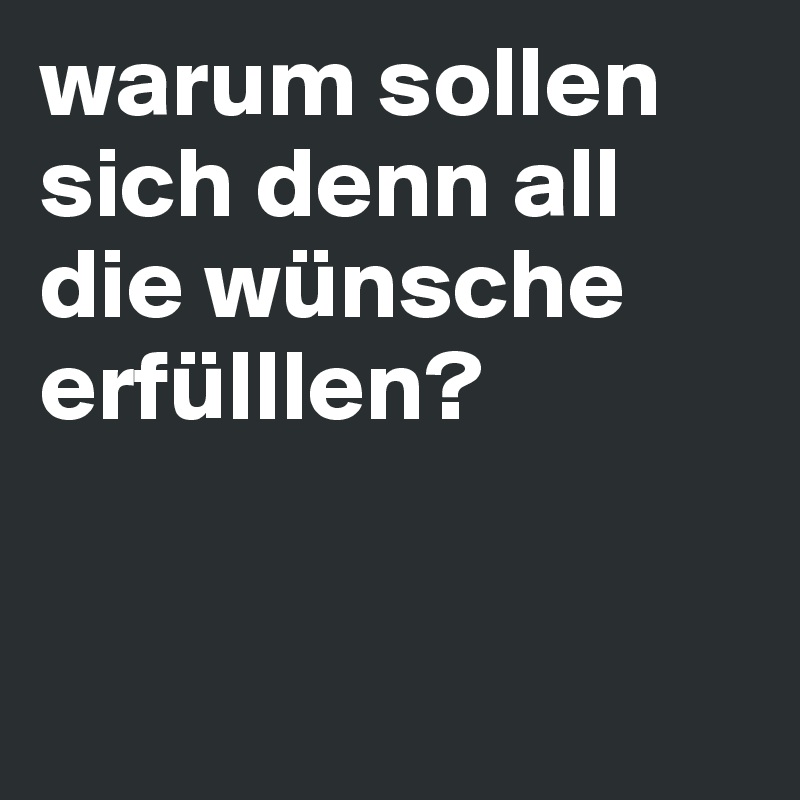 warum sollen sich denn all die wünsche erfülllen?



