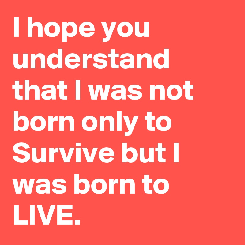 I hope you understand that I was not born only to Survive but I was born to LIVE.