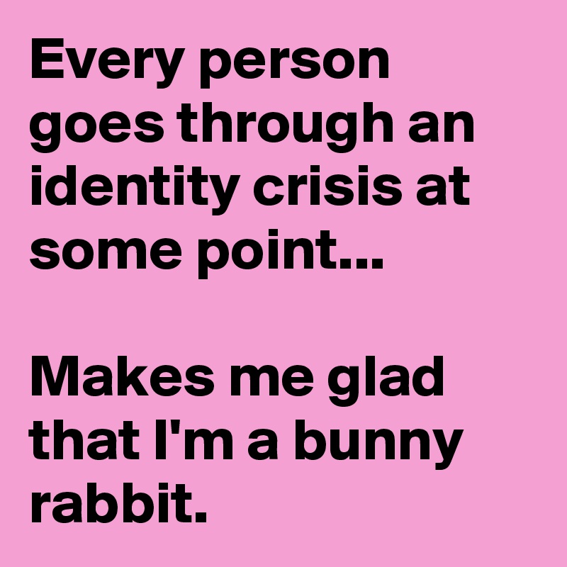 Every person goes through an identity crisis at some point...

Makes me glad that I'm a bunny rabbit.