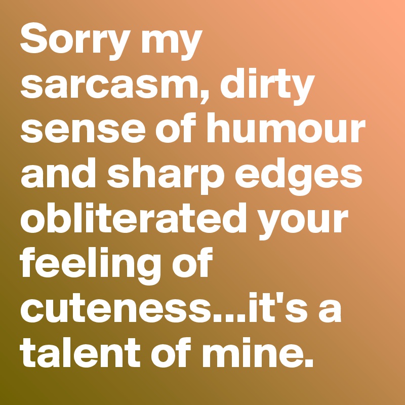 Sorry my sarcasm, dirty sense of humour and sharp edges obliterated your feeling of cuteness...it's a talent of mine.