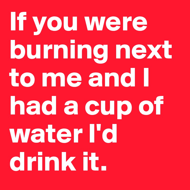 If you were burning next to me and I had a cup of water I'd drink it.