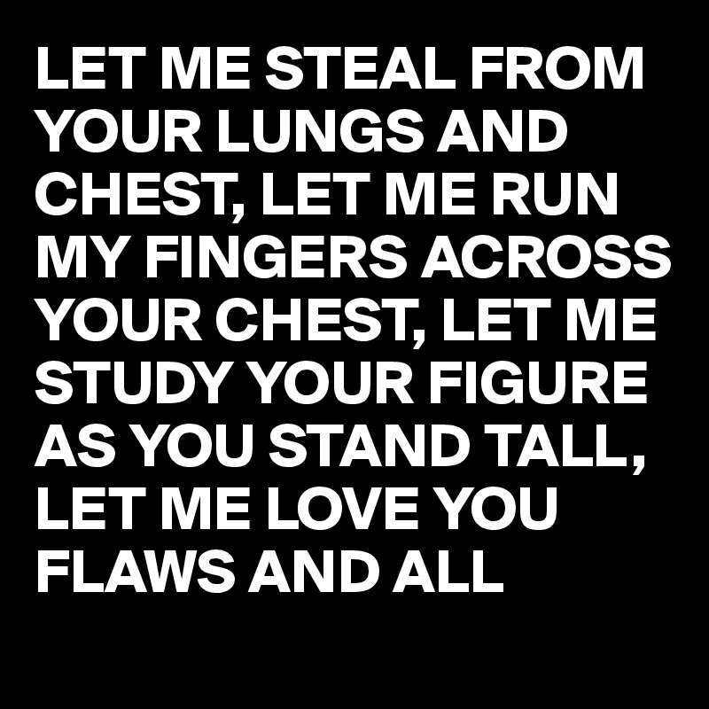 LET ME STEAL FROM YOUR LUNGS AND CHEST, LET ME RUN MY FINGERS ACROSS YOUR CHEST, LET ME STUDY YOUR FIGURE AS YOU STAND TALL, LET ME LOVE YOU FLAWS AND ALL 