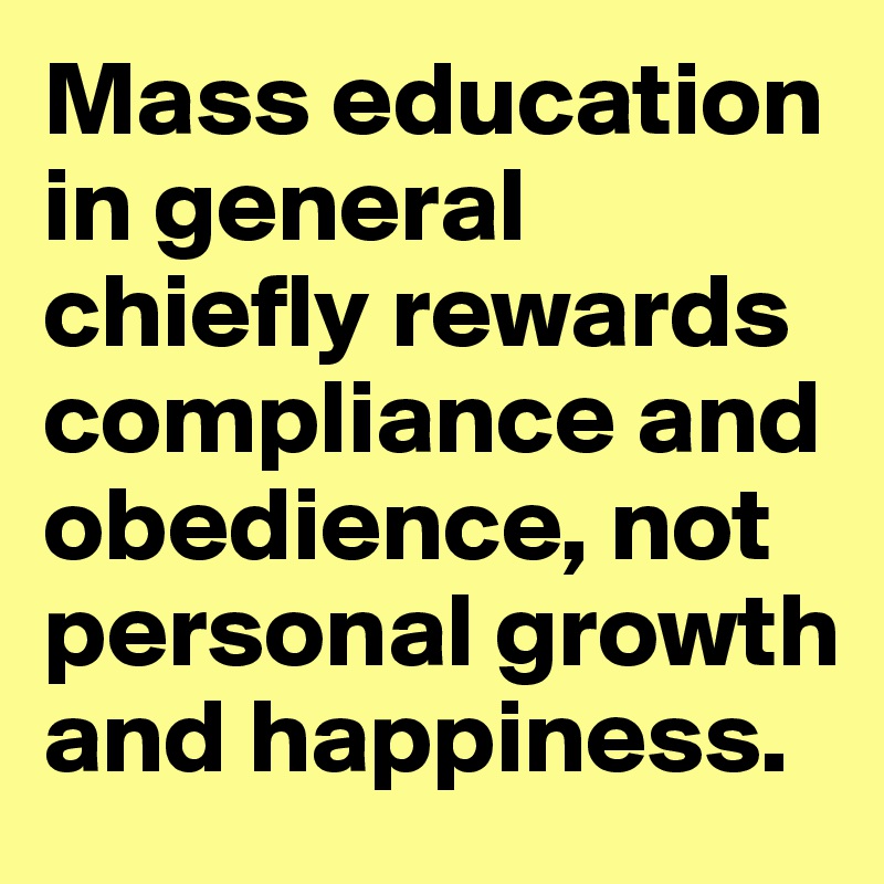 Mass education in general chiefly rewards compliance and obedience, not personal growth and happiness.