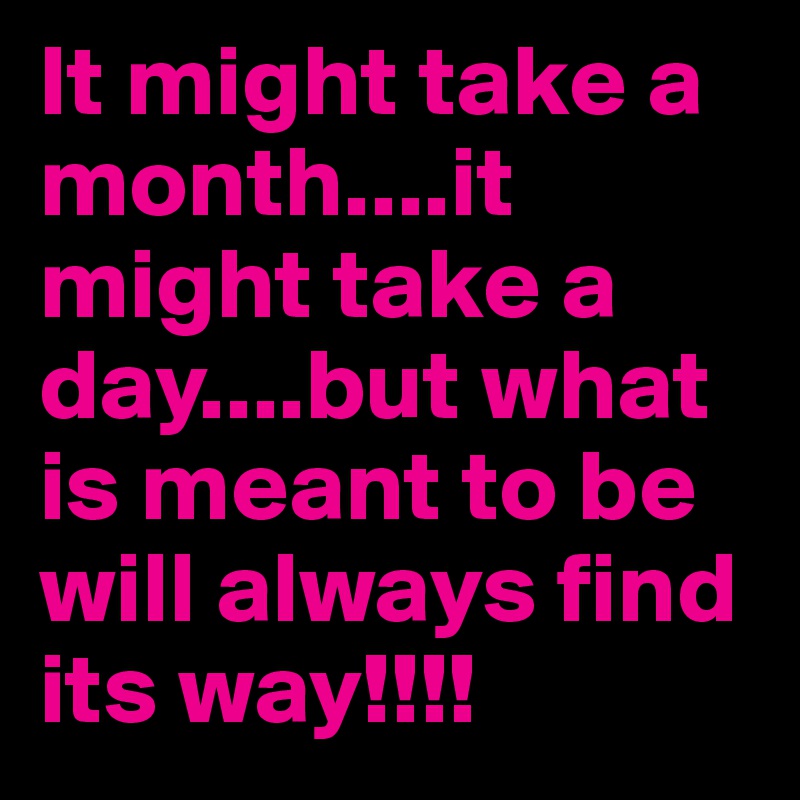 It might take a month....it might take a day....but what is meant to be will always find its way!!!!