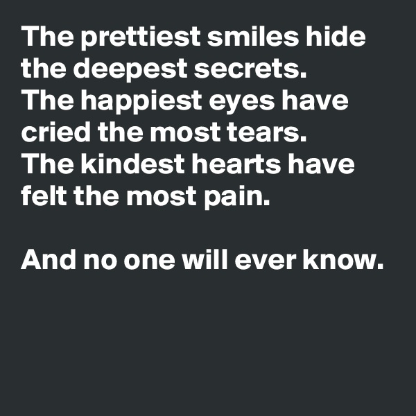 The prettiest smiles hide the deepest secrets.
The happiest eyes have cried the most tears.
The kindest hearts have felt the most pain.

And no one will ever know.


