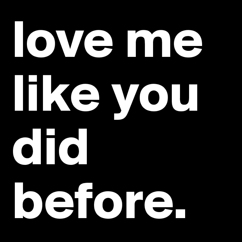 love me like you did before.