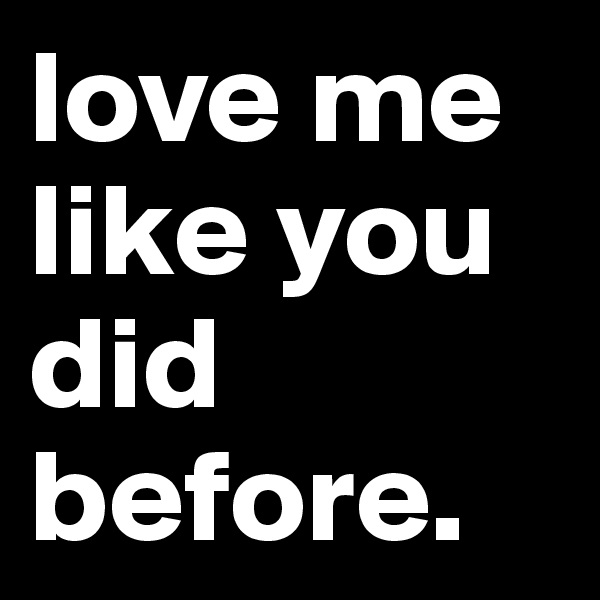 love me like you did before.