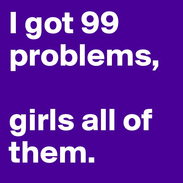 I got 99 problems, 

girls all of them. 