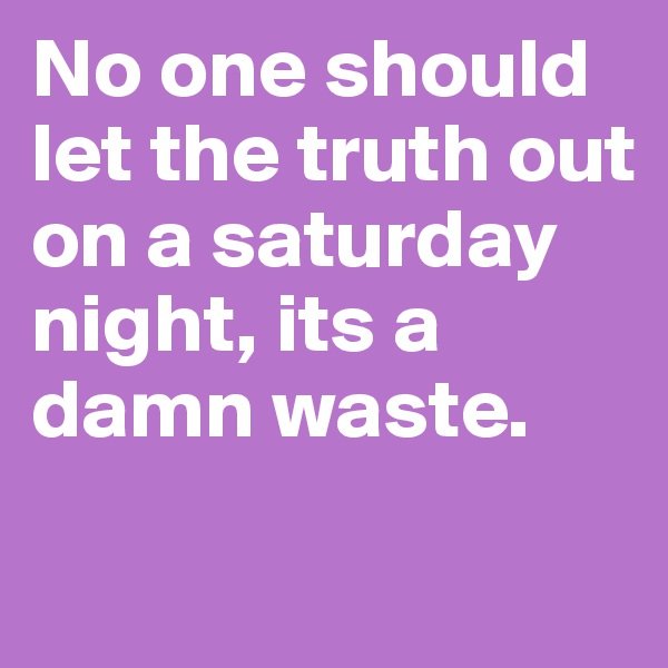 No one should let the truth out on a saturday night, its a damn waste.
