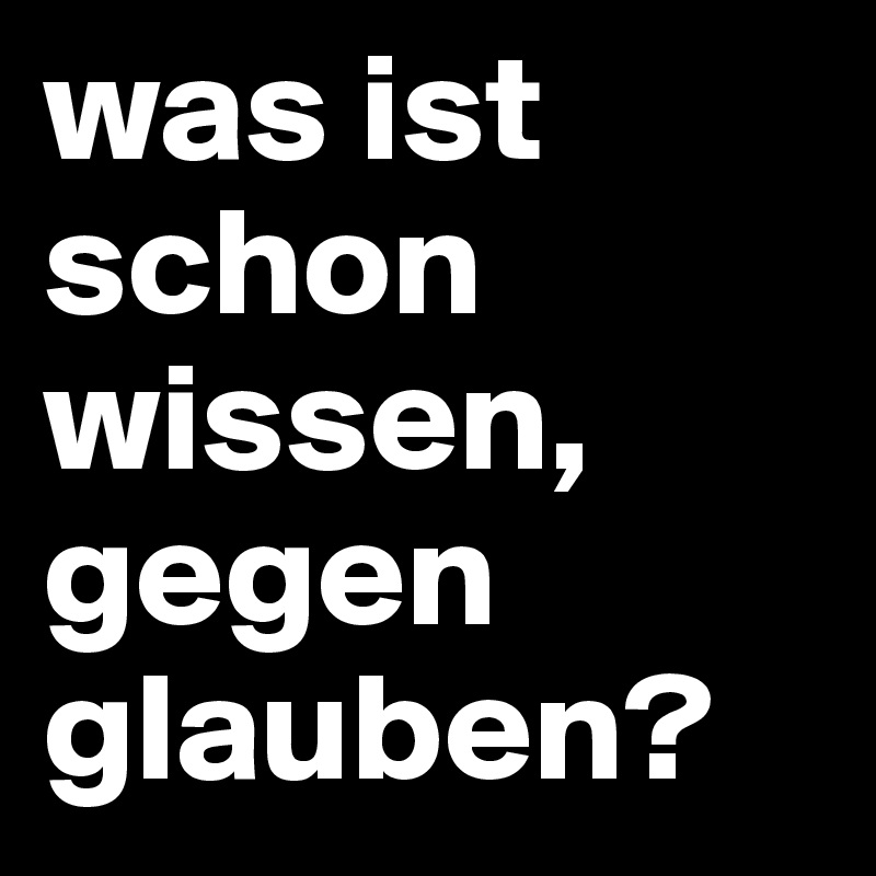was ist schon wissen, gegen glauben?
