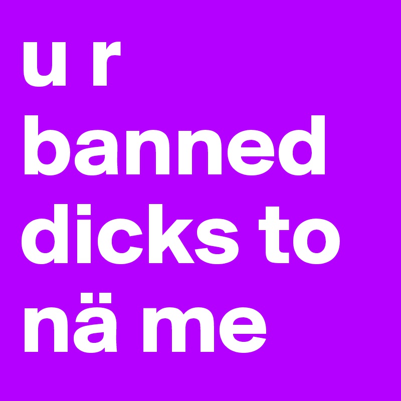 u r banned dicks to nä me