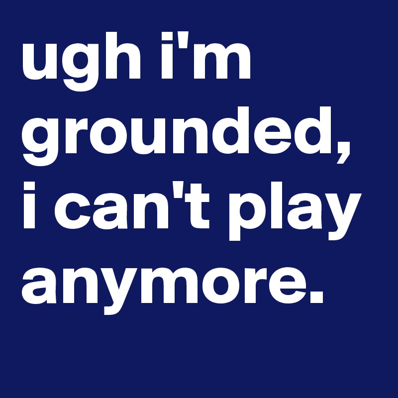 ugh i'm grounded, i can't play anymore.