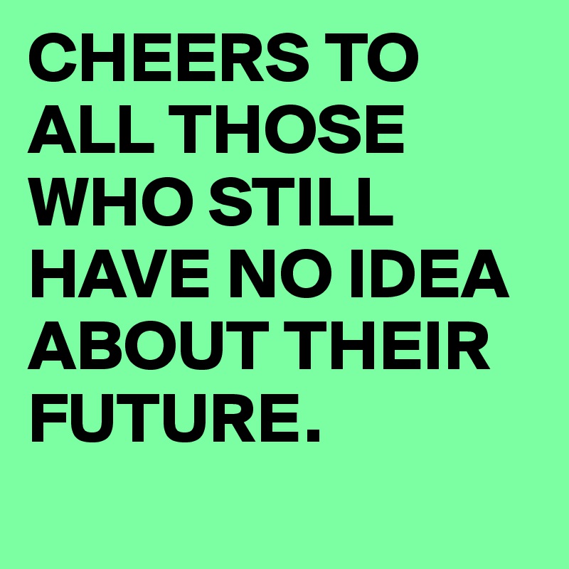 CHEERS TO ALL THOSE WHO STILL HAVE NO IDEA ABOUT THEIR FUTURE.
