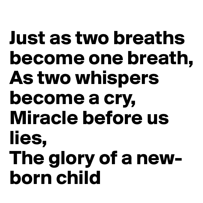 
Just as two breaths become one breath,
As two whispers become a cry,
Miracle before us lies,
The glory of a new-born child