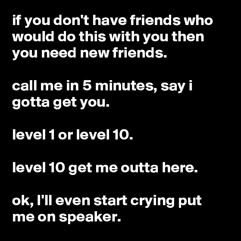 if you don't have friends who would do this with you then you need new friends.

call me in 5 minutes, say i gotta get you.

level 1 or level 10.

level 10 get me outta here.

ok, I'll even start crying put me on speaker.