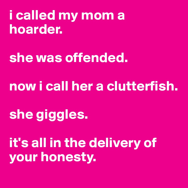 i called my mom a hoarder. 

she was offended.

now i call her a clutterfish.

she giggles.

it's all in the delivery of your honesty.