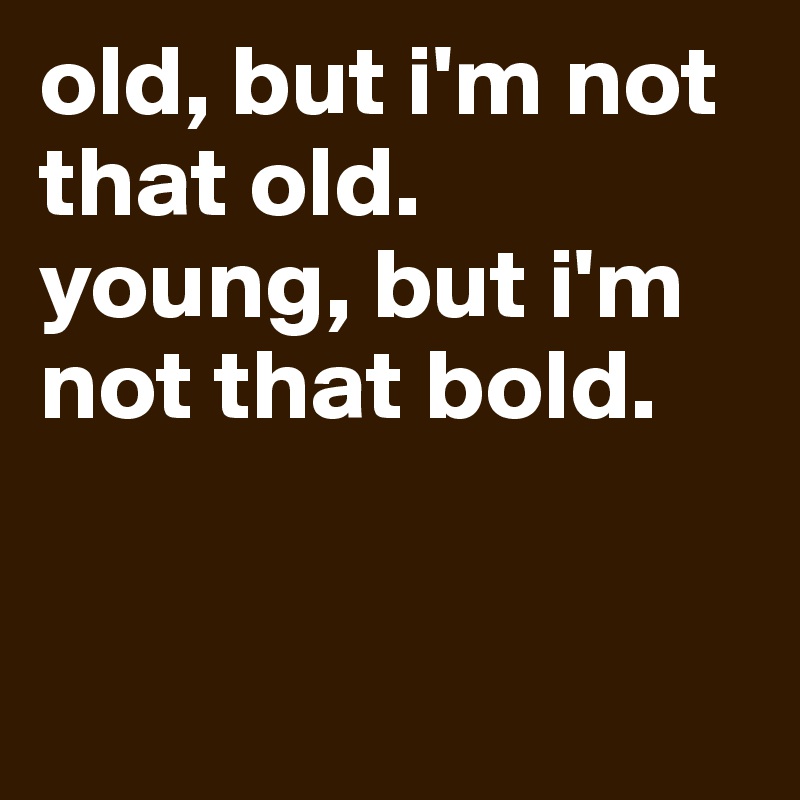 old, but i'm not that old.
young, but i'm not that bold.


