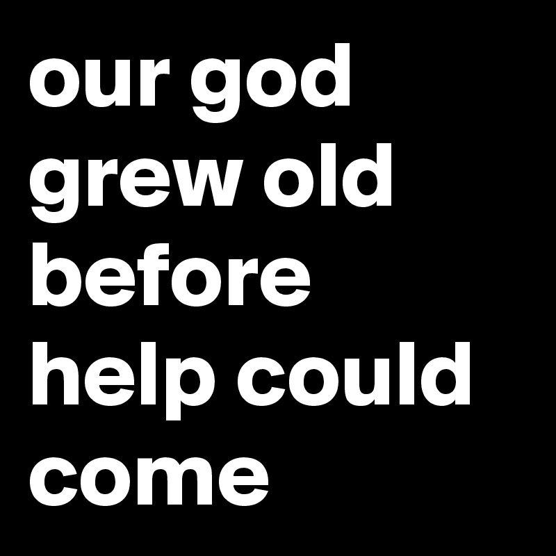 our god grew old
before help could come