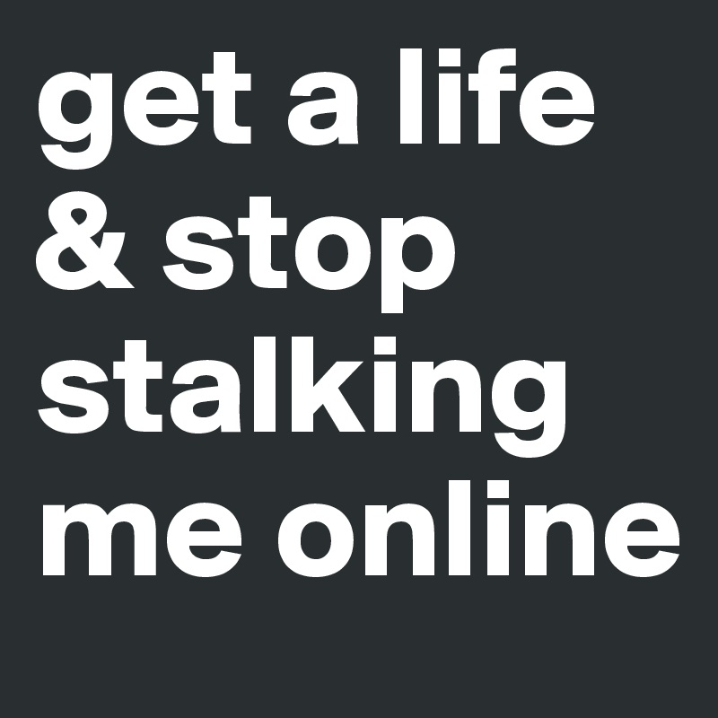 get a life & stop stalking me online 