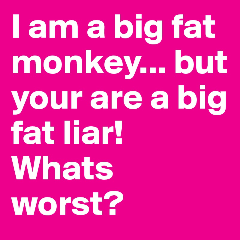 I am a big fat monkey... but your are a big fat liar! Whats worst ...