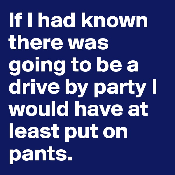 If I had known there was going to be a drive by party I would have at least put on pants.