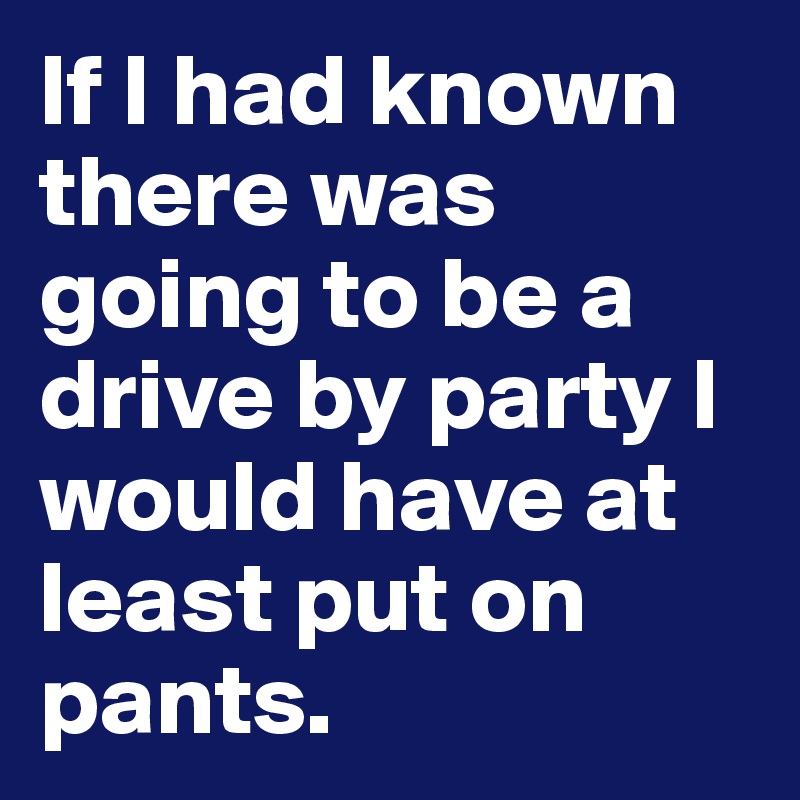 If I had known there was going to be a drive by party I would have at least put on pants.