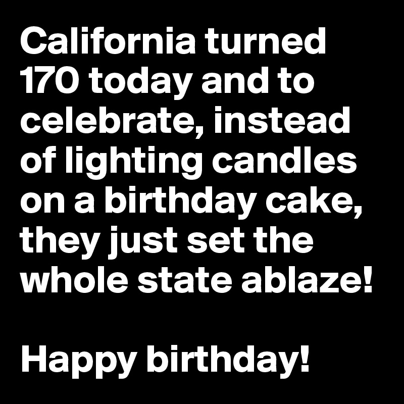 California turned 170 today and to celebrate, instead of lighting candles on a birthday cake, they just set the whole state ablaze! 

Happy birthday!