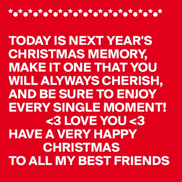 *•*•*•*•*•*•*•*•*•*•*•*•*•*•*•*

TODAY IS NEXT YEAR'S CHRISTMAS MEMORY,
MAKE IT ONE THAT YOU WILL ALYWAYS CHERISH,
AND BE SURE TO ENJOY
EVERY SINGLE MOMENT!
              <3 LOVE YOU <3 
HAVE A VERY HAPPY 
             CHRISTMAS  
TO ALL MY BEST FRIENDS 
