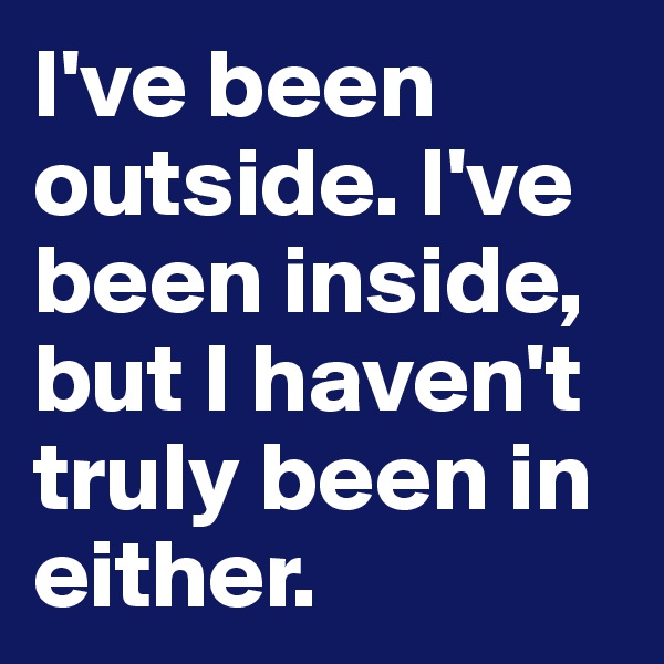 I've been outside. I've been inside, but I haven't truly been in either.