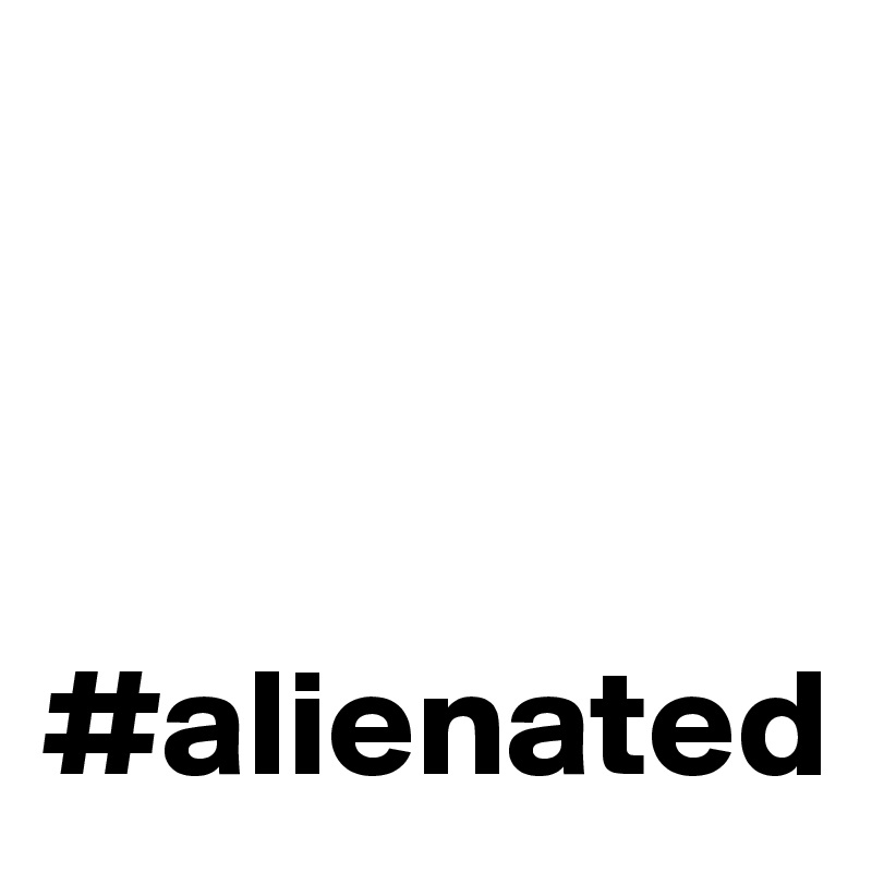 



#alienated
