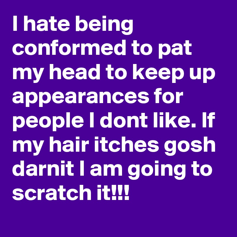 I hate being conformed to pat my head to keep up appearances for people I dont like. If my hair itches gosh darnit I am going to scratch it!!!