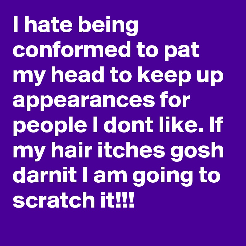 I hate being conformed to pat my head to keep up appearances for people I dont like. If my hair itches gosh darnit I am going to scratch it!!!