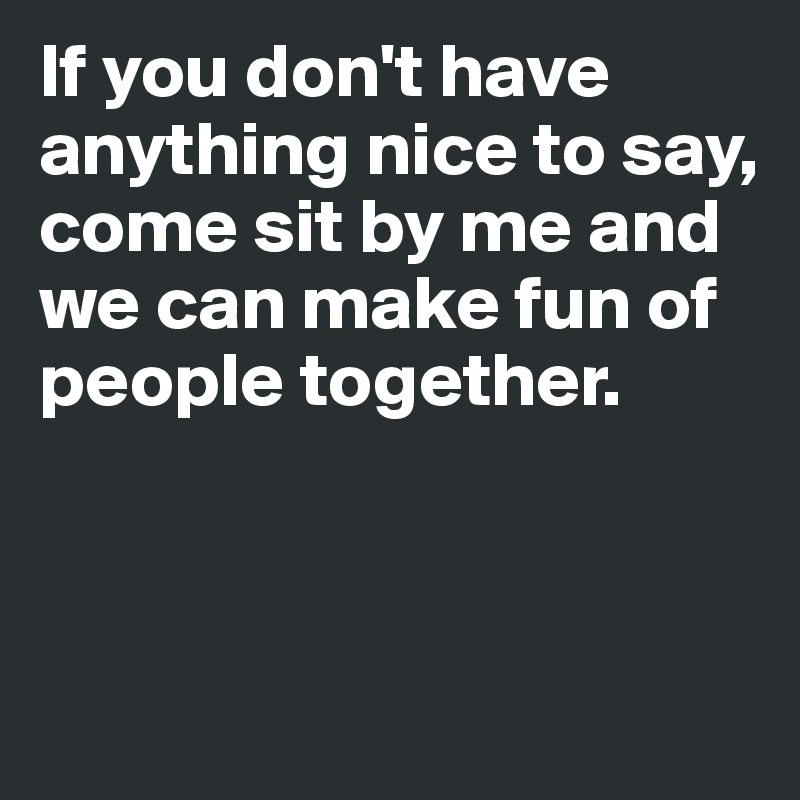 If you don't have anything nice to say, 
come sit by me and we can make fun of people together. 



