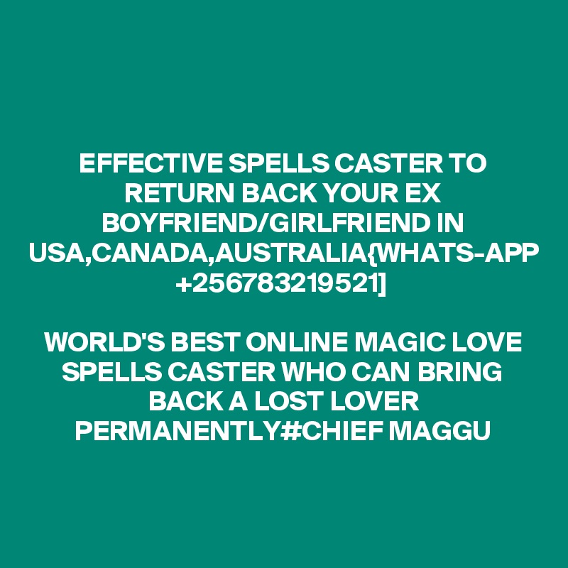 EFFECTIVE SPELLS CASTER TO RETURN BACK YOUR EX BOYFRIEND/GIRLFRIEND IN USA,CANADA,AUSTRALIA{WHATS-APP +256783219521]

WORLD'S BEST ONLINE MAGIC LOVE SPELLS CASTER WHO CAN BRING BACK A LOST LOVER PERMANENTLY#CHIEF MAGGU