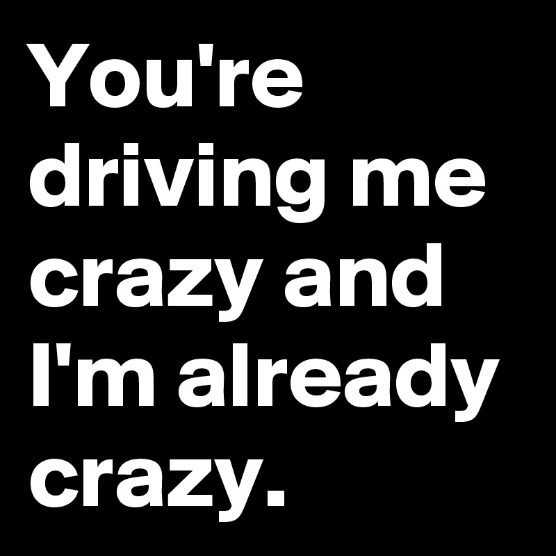 You Re Driving Me Crazy And I M Already Crazy Post By Kush Le On Boldomatic
