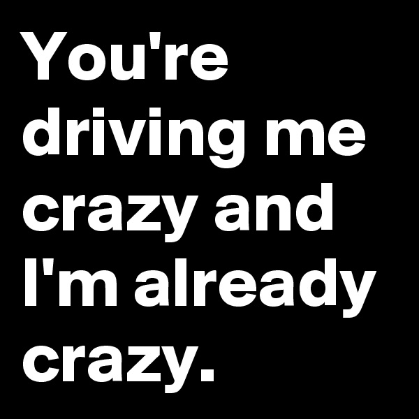 You're driving me crazy and I'm already crazy. 