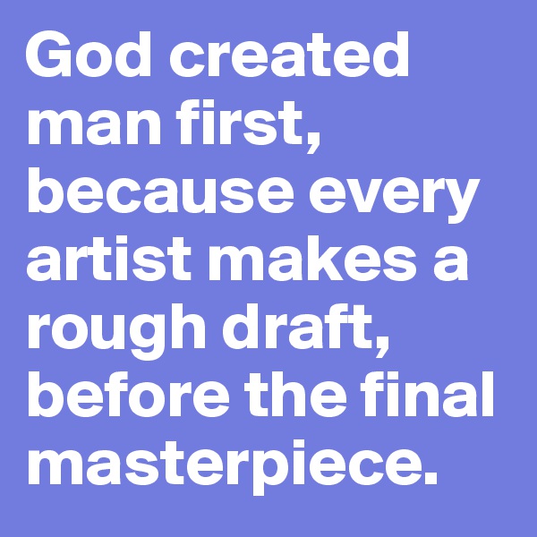 God created man first, because every artist makes a rough draft, before the final masterpiece.