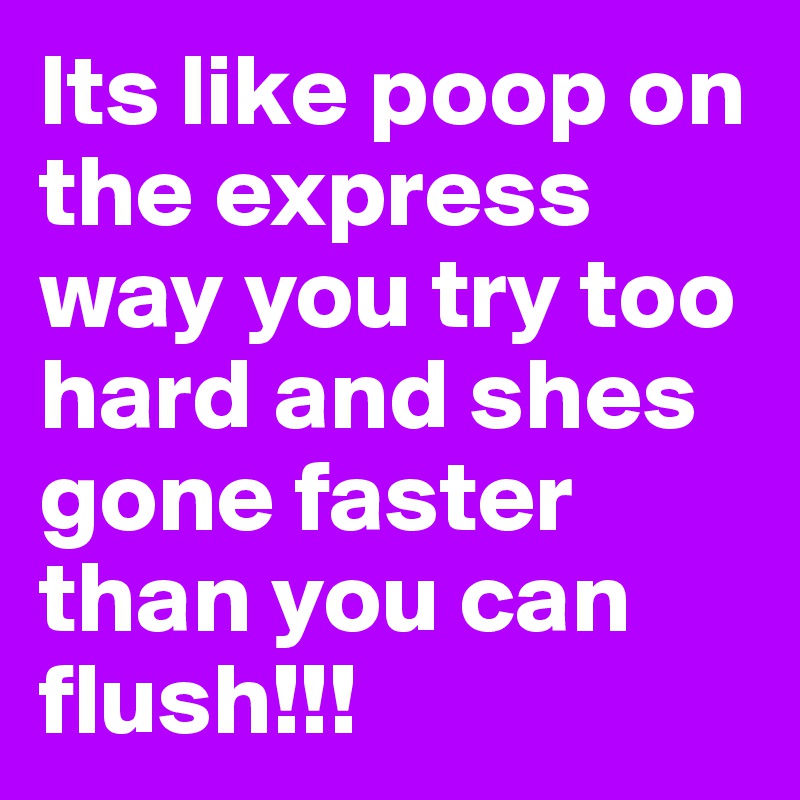 Its like poop on the express way you try too hard and shes gone faster than you can flush!!!