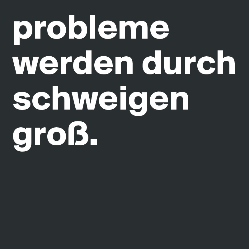 probleme werden durch schweigen groß.

