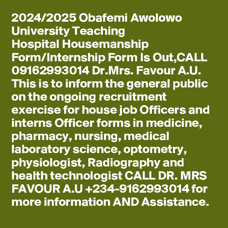 2024/2025 Obafemi Awolowo University Teaching Hospital Housemanship Form/Internship Form Is Out,CALL 09162993014 Dr.Mrs. Favour A.U. This is to inform the general public on the ongoing recruitment exercise for house job Officers and interns Officer forms in medicine, pharmacy, nursing, medical laboratory science, optometry, physiologist, Radiography and health technologist CALL DR. MRS FAVOUR A.U +234-9162993014 for more information AND Assistance.