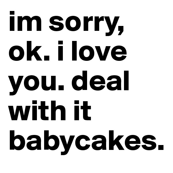 im sorry, ok. i love you. deal with it babycakes.