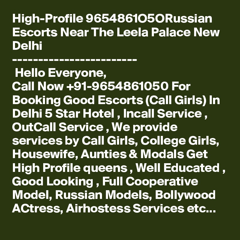 High-Profile 9654861O5ORussian Escorts Near The Leela Palace New Delhi 
------------------------
 Hello Everyone,
Call Now +91-9654861050 For Booking Good Escorts (Call Girls) In Delhi 5 Star Hotel , Incall Service , OutCall Service , We provide services by Call Girls, College Girls, Housewife, Aunties & Modals Get High Profile queens , Well Educated , Good Looking , Full Cooperative Model, Russian Models, Bollywood ACtress, Airhostess Services etc...